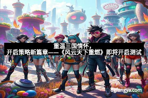 重温三国情怀,开启策略新篇章——《风云天下重燃》即将开启测试 重温三国情怀,开启策略新篇章——《风云天下重燃》即将开启测试